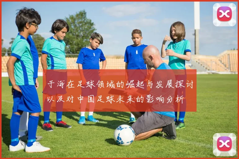 于海在足球领域的崛起与发展探讨以及对中国足球未来的影响分析