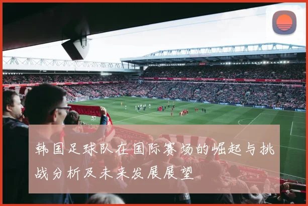 韩国足球队在国际赛场的崛起与挑战分析及未来发展展望